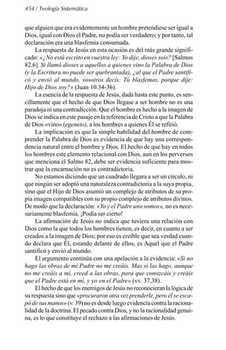 454 / Teología Sistemática
que alguien que era evidentemente un hombre pretendiese ser igual a
Dios, igual con Dios el Padre, no podía ser verdadero; y por tanto, tal
declaración era una blasfemia consumada.
La respuesta de Jesús en esta ocasión es del más grande signifi-
cado: «¿No está escrito en vuestra ley: Yo dije, dioses sois? [Salmos
82.6]. Si llamó dioses a aquellos a quienes vino la Palabra de Dios
(y la Escritura no puede ser quebrantada), ¿al que el Padre santifi-
có y envió al mundo, vosotros decís: Tú blasfemas, porque dije:
Hijo de Dios soy?» (Juan 10.34-36).
La esencia de la respuesta de Jesús, dada hasta este punto, es sen-
cillamente que el hecho de que Dios llegase a ser hombre no es una
paradoja ni una contradicción. Que el hombre es hecho a la imagen de
Dios se indica en este pasaje en la referencia de Cristo a que la Palabra
de Dios «vino» (egeneto), a los hombres a quienes Él se refirió.
La implicación es que la simple habilidad del hombre de com-
prender la Palabra de Dios es evidencia de que hay una correspon-
dencia natural entre el hombre y Dios. El hecho de que hay en todos
los hombres este elemento relacional con Dios, aun en los perversos
que menciona el Salmo 82, debe ser evidencia suficiente para mos-
trar que la encarnación no es contradictoria.
No estamos diciendo que un cuadrado llegara a ser un círculo, ni
que ningún ser adoptó una naturaleza contradictoria a la suya propia,
sino que el Hijo de Dios asumió un complejo de atributos de su pro-
pia imagen compatibles con su propio complejo de atributos divinos.
De modo que la declaración: «Yo y el Padre uno somos», no es nece-
sariamente blasfemia. ¡Podía ser cierto!
La afirmación de Jesús no indica que tuviera una relación con
Dios como la que todos los hombres tienen, es decir, en cuanto a ser
creados a la imagen de Dios; por eso es creíble que sea verdad cuan-
do declara que Él, estando delante de ellos, es Aquel que el Padre
santificó y envió al mundo.
El argumento continúa con una apelación a la evidencia: «Si no
hago las obras de mi Padre no me creáis. Mas si las hago, aunque
no me creáis a mí, creed a las obras, para que conozcáis y creáis
que el Padre está en mí, y yo en el Padre» (vv. 37,38).
El hecho de que los enemigos de Jesús no reconocieran la lógica de
su respuesta sino que «procuraron otra vez prenderle, pero él se esca-
pó de sus manos» (v. 39) no es desde luego evidencia contra la raciona-
lidad de la doctrina. El pecado contra Dios, y no la racionalidad genui-
na, es lo que constituye el rechazo a las afirmaciones de Jesús.
 