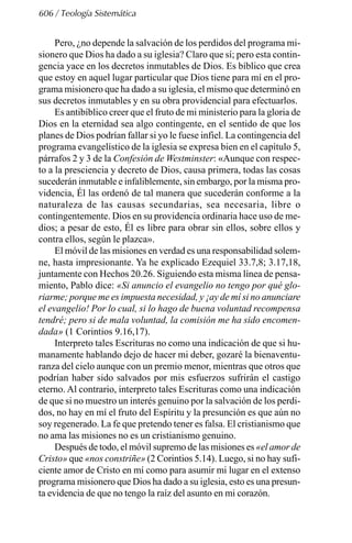 606 / Teología Sistemática
Pero, ¿no depende la salvación de los perdidos del programa mi-
sionero que Dios ha dado a su iglesia? Claro que sí; pero esta contin-
gencia yace en los decretos inmutables de Dios. Es bíblico que crea
que estoy en aquel lugar particular que Dios tiene para mí en el pro-
grama misionero que ha dado a su iglesia, el mismo que determinó en
sus decretos inmutables y en su obra providencial para efectuarlos.
Es antibíblico creer que el fruto de mi ministerio para la gloria de
Dios en la eternidad sea algo contingente, en el sentido de que los
planes de Dios podrían fallar si yo le fuese infiel. La contingencia del
programa evangelístico de la iglesia se expresa bien en el capítulo 5,
párrafos 2 y 3 de la Confesión de Westminster: «Aunque con respec-
to a la presciencia y decreto de Dios, causa primera, todas las cosas
sucederán inmutable e infaliblemente, sin embargo, por la misma pro-
videncia, Él las ordenó de tal manera que sucederán conforme a la
naturaleza de las causas secundarias, sea necesaria, libre o
contingentemente. Dios en su providencia ordinaria hace uso de me-
dios; a pesar de esto, Él es libre para obrar sin ellos, sobre ellos y
contra ellos, según le plazca».
El móvil de las misiones en verdad es una responsabilidad solem-
ne, hasta impresionante. Ya he explicado Ezequiel 33.7,8; 3.17,18,
juntamente con Hechos 20.26. Siguiendo esta misma línea de pensa-
miento, Pablo dice: «Si anuncio el evangelio no tengo por qué glo-
riarme; porque me es impuesta necesidad, y ¡ay de mí si no anunciare
el evangelio! Por lo cual, si lo hago de buena voluntad recompensa
tendré; pero si de mala voluntad, la comisión me ha sido encomen-
dada» (1 Corintios 9.16,17).
Interpreto tales Escrituras no como una indicación de que si hu-
manamente hablando dejo de hacer mi deber, gozaré la bienaventu-
ranza del cielo aunque con un premio menor, mientras que otros que
podrían haber sido salvados por mis esfuerzos sufrirán el castigo
eterno. Al contrario, interpreto tales Escrituras como una indicación
de que si no muestro un interés genuino por la salvación de los perdi-
dos, no hay en mí el fruto del Espíritu y la presunción es que aún no
soy regenerado. La fe que pretendo tener es falsa. El cristianismo que
no ama las misiones no es un cristianismo genuino.
Después de todo, el móvil supremo de las misiones es «el amor de
Cristo» que «nos constriñe» (2 Corintios 5.14). Luego, si no hay sufi-
ciente amor de Cristo en mí como para asumir mi lugar en el extenso
programa misionero que Dios ha dado a su iglesia, esto es una presun-
ta evidencia de que no tengo la raíz del asunto en mi corazón.
 