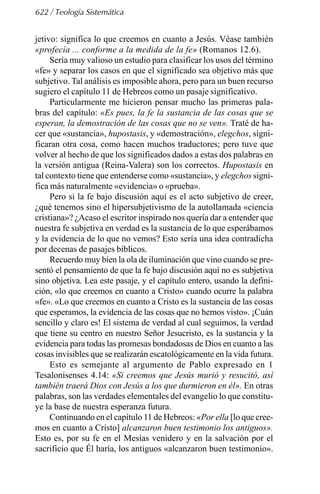 622 / Teología Sistemática
jetivo: significa lo que creemos en cuanto a Jesús. Véase también
«profecía ... conforme a la medida de la fe» (Romanos 12.6).
Sería muy valioso un estudio para clasificar los usos del término
«fe» y separar los casos en que el significado sea objetivo más que
subjetivo. Tal análisis es imposible ahora, pero para un buen recurso
sugiero el capítulo 11 de Hebreos como un pasaje significativo.
Particularmente me hicieron pensar mucho las primeras pala-
bras del capítulo: «Es pues, la fe la sustancia de las cosas que se
esperan, la demostración de las cosas que no se ven». Traté de ha-
cer que «sustancia», hupostasis, y «demostración», elegchos, signi-
ficaran otra cosa, como hacen muchos traductores; pero tuve que
volver al hecho de que los significados dados a estas dos palabras en
la versión antigua (Reina-Valera) son los correctos. Hupostasis en
tal contexto tiene que entenderse como «sustancia», y elegchos signi-
fica más naturalmente «evidencia» o «prueba».
Pero si la fe bajo discusión aquí es el acto subjetivo de creer,
¿qué tenemos sino el hipersubjetivismo de la autollamada «ciencia
cristiana»? ¿Acaso el escritor inspirado nos quería dar a entender que
nuestra fe subjetiva en verdad es la sustancia de lo que esperábamos
y la evidencia de lo que no vemos? Esto sería una idea contradicha
por decenas de pasajes bíblicos.
Recuerdo muy bien la ola de iluminación que vino cuando se pre-
sentó el pensamiento de que la fe bajo discusión aquí no es subjetiva
sino objetiva. Lea este pasaje, y el capítulo entero, usando la defini-
ción, «lo que creemos en cuanto a Cristo» cuando ocurre la palabra
«fe». «Lo que creemos en cuanto a Cristo es la sustancia de las cosas
que esperamos, la evidencia de las cosas que no hemos visto». ¡Cuán
sencillo y claro es! El sistema de verdad al cual seguimos, la verdad
que tiene su centro en nuestro Señor Jesucristo, es la sustancia y la
evidencia para todas las promesas bondadosas de Dios en cuanto a las
cosas invisibles que se realizarán escatológicamente en la vida futura.
Esto es semejante al argumento de Pablo expresado en 1
Tesalonisenses 4.14: «Si creemos que Jesús murió y resucitó, así
también traerá Dios con Jesús a los que durmieron en él». En otras
palabras, son las verdades elementales del evangelio lo que constitu-
ye la base de nuestra esperanza futura.
Continuando en el capítulo 11 de Hebreos: «Por ella [lo que cree-
mos en cuanto a Cristo] alcanzaron buen testimonio los antiguos».
Esto es, por su fe en el Mesías venidero y en la salvación por el
sacrificio que Él haría, los antiguos «alcanzaron buen testimonio».
 