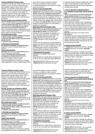 Teniendo la Relación Formal con Jesús
La salvación no es algo, que “tal vez” la tienes. Es una
Relación, en que tú, en plena conciencia de lo que
estás haciendo, aceptas a Jesús, como tú “Cristo” o
Salvador. Si te preguntan si estás casado, para
contestar sí, tienes que haber tenido una boda religiosa
o por el civil, o si no, entonces no eres casado. Si
hiciste el compromiso, entonces vas a recordar el día.
Igualmente, nadie es salvo, sin haber pasado la
experiencia formalmente, de pedir a Jesucristo de ser
su Salvador.
No creer, es igual a ser condenado al infierno
Juan 3:18 “El que en él cree, no es condenado; pero el que
no cree, ya ha sido condenado, porque no ha creído en el
nombre del unigénito Hijo de Dios. 36 El que cree en el Hijo
tiene vida eterna; pero el que rehúsa creer en el Hijo no
verá la vida, sino que la ira de Dios está sobre él.”
Dios no envía gente al infierno. La gente porque no han
creído en Jesús, se van al infierno. El hecho de rehusar
recibir a Jesús, es no tener la salvación.
Hay 4 pasos para ser salvo:
1. Reconocer nuestro problema, el pecado, que pecamos.
2. Decidir corregirlo, que es el arrepentirse.
3. Creer (esto es de aceptar o recibir) a Jesucristo como tu
Salvador personal.
4. Confesarle a Jesús públicamente.
1. Reconocer que eres pecador.
Sin reconocer tu problema, no puedes ser salvo.
Lucas 5:31 “los sanos no necesitan médico sino los
enfermos.”
Todos somos pecadores
Eclesiastés 7:20 “Ciertamente no hay hombre justo en la
tierra, que haga el bien y nunca peque.”
1 Juan 1:8 “Si decimos que no tenemos pecado,
nos engañamos a nosotros mismos 10 Si decimos
que no hemos pecado, le hacemos a él (Dios)
mentiroso, y su palabra no está en nosotros.”
Todos somos pecadores, y si dices que no, entonces
estás engañándote a ti mismo, y estás llamando a Dios
Teniendo la Relación Formal con Jesús
La salvación no es algo, que “tal vez” la tienes. Es una
Relación, en que tú, en plena conciencia de lo que
estás haciendo, aceptas a Jesús, como tú “Cristo” o
Salvador. Si te preguntan si estás casado, para
contestar sí, tienes que haber tenido una boda religiosa
o por el civil, o si no, entonces no eres casado. Si
hiciste el compromiso, entonces vas a recordar el día.
Igualmente, nadie es salvo, sin haber pasado la
experiencia formalmente, de pedir a Jesucristo de ser
su Salvador.
No creer, es igual a ser condenado al infierno
Juan 3:18 “El que en él cree, no es condenado; pero el que
no cree, ya ha sido condenado, porque no ha creído en el
nombre del unigénito Hijo de Dios. 36 El que cree en el Hijo
tiene vida eterna; pero el que rehúsa creer en el Hijo no
verá la vida, sino que la ira de Dios está sobre él.”
Dios no envía gente al infierno. La gente porque no han
creído en Jesús, se van al infierno. El hecho de rehusar
recibir a Jesús, es no tener la salvación.
Hay 4 pasos para ser salvo:
1. Reconocer nuestro problema, el pecado, que pecamos.
2. Decidir corregirlo, que es el arrepentirse.
3. Creer (esto es de aceptar o recibir) a Jesucristo como tu
Salvador personal.
4. Confesarle a Jesús públicamente.
1. Reconocer que eres pecador.
Sin reconocer tu problema, no puedes ser salvo.
Lucas 5:31 “los sanos no necesitan médico sino los
enfermos.”
Todos somos pecadores
Eclesiastés 7:20 “Ciertamente no hay hombre justo en la
tierra, que haga el bien y nunca peque.”
1 Juan 1:8 “Si decimos que no tenemos pecado,
nos engañamos a nosotros mismos 10 Si decimos
que no hemos pecado, le hacemos a él (Dios)
mentiroso, y su palabra no está en nosotros.”
Todos somos pecadores, y si dices que no, entonces
estás engañándote a ti mismo, y estás llamando a Dios
que no hemos pecado, le hacemos a él (Dios)
mentiroso, y su palabra no está en nosotros.
La consecuencia de pecar, es la muerte en el infierno,
que es la ira de Dios.1
Al morir, no hay otra oportunidad.
Dios cierra todo posibilidad de ser salvo, en la muerte.
Hebreos 9:27 “está establecido para los hombres que
mueran una sola vez, y después de esto el juicio,”
Dios nos manda, a juicio inmediatamente después de la
muerte. No hay tal cosa de un purgatorio, no hay una
segunda oportunidad, no hay reencarnación, no hay de
regresar a la tierra, para escoger mejor. Cuando Lázaro
y el hombre rico (Lucas 16:19-31),murieron, cada uno
despertó el próximo momento en su juicio (infierno y
tormentos o en el paraíso).
Nadie tiene poder para manipular a Dios.
Hechos 10:34. O sea, no hay acepción de personas con Dios.
Dios te enviará al infierno si tienes solamente un
solo pecado a tu cuenta. Unos piensan que la
salvación es como una balanza, los pecados a uno
lado, y las buenas obras al otro, y cual pesa más
decide. Pero Dios tiene otro punto de vista.
Santiago 2:10 “Porque cualquiera que guardare toda
la ley, pero ofendiere en un punto, se hace culpable
de todos.”
Como en la ley de nuestro país, una sola infracción te
causará ir a la cárcel. No hay necesidad de tener más.
Gálatas 3:11 “por la ley ninguno se justifica para con Dios”
Las buenas obras no sacan a uno de la cárcel, y
tampoco justifican tus pecados ante Dios. En un
juzgado todo lo bueno que has hecho no sirve de nada.
2. Arrepentirte de tus pecados.
Lucas 13:5 si no os arrepentís todos pereceréis
igualmente.
Arrepentimiento es un cambio total en la dirección de
tu vida. Si vas a una ciudad, pero estás totalmente en
_____________________________
1 Romanos 6:23 Porque la paga del pecado es muerte.
Ezequiel 18:4, 20 el alma que pecare, ésa morirá.
que no hemos pecado, le hacemos a él (Dios)
mentiroso, y su palabra no está en nosotros.
La consecuencia de pecar, es la muerte en el infierno,
que es la ira de Dios.1
Al morir, no hay otra oportunidad.
Dios cierra todo posibilidad de ser salvo, en la muerte.
Hebreos 9:27 “está establecido para los hombres que
mueran una sola vez, y después de esto el juicio,”
Dios nos manda, a juicio inmediatamente después de la
muerte. No hay tal cosa de un purgatorio, no hay una
segunda oportunidad, no hay reencarnación, no hay de
regresar a la tierra, para escoger mejor. Cuando Lázaro
y el hombre rico (Lucas 16:19-31),murieron, cada uno
despertó el próximo momento en su juicio (infierno y
tormentos o en el paraíso).
Nadie tiene poder para manipular a Dios.
Hechos 10:34. O sea, no hay acepción de personas con Dios.
Dios te enviará al infierno si tienes solamente un
solo pecado a tu cuenta. Unos piensan que la
salvación es como una balanza, los pecados a uno
lado, y las buenas obras al otro, y cual pesa más
decide. Pero Dios tiene otro punto de vista.
Santiago 2:10 “Porque cualquiera que guardare toda
la ley, pero ofendiere en un punto, se hace culpable
de todos.”
Como en la ley de nuestro país, una sola infracción te
causará ir a la cárcel. No hay necesidad de tener más.
Gálatas 3:11 “por la ley ninguno se justifica para con Dios”
Las buenas obras no sacan a uno de la cárcel, y
tampoco justifican tus pecados ante Dios. En un
juzgado todo lo bueno que has hecho no sirve de nada.
2. Arrepentirte de tus pecados.
Lucas 13:5 si no os arrepentís todos pereceréis
igualmente.
Arrepentimiento es un cambio total en la dirección de
tu vida. Si vas a una ciudad, pero estás totalmente en
_____________________________
1 Romanos 6:23 Porque la paga del pecado es muerte.
Ezequiel 18:4, 20 el alma que pecare, ésa morirá.
la dirección opuesta, te paras completamente, y das la
vuelta. Un poco de cambio no te sirve nada. Dios
solamente responde2 a personas que son apenadas y
contritas sobre su pecado.
3. Cree en Jesús Él es tu Salvador personal
A. La salvación no es por obras, sino por medio de
la fe.
Tito 3:5 “(Dios) nos salvó, no por obras de justicia que
nosotros hubiéramos hecho, sino por su misericordia”
Efesios 2:8 “Porque por gracia sois salvos por medio de la
fe; y esto no de vosotros, pues es don de Dios; 9 no por
obras, para que nadie se gloríe.”
Dios condiciona Su salvación a que no agreguemos
nada a ella. O sea, si crees en Jesús más tus propias
buenas obras3, Jesús se retira del trato. Es como el
amor, si un esposo trae dos amantes a la casa a vivir con él y
su esposa, la esposa niega tal situación porque el amor debe
ser único. No aceptamos pluralidad en amantes, ¿Verdad?
Igual Dios.
Éxodo 34:14 “ pues Jehová, cuyo nombre es Celoso,
Dios celoso es.”
Dios también usa dos conceptos para explicar cómo
recibimos Su salvación, la misericordia (de no recibir un
castigo merecido) y la gracia (un regalo no merecido).
Nuestras obras NO cuentan nada para Dios. No nos
sirven para entrar en el cielo.
B. Jesús es el único Salvador.
1° Timoteo 2:5 “Porque hay un solo Dios, y un solo
mediador entre Dios y los hombres, Jesucristo
hombre,”
Jesús es el único Salvador o mediador que podemos
buscar para ser salvo. María, los santos, Buda, etcétera
quedan excluidos. Si añades a otra persona con Jesús,
o en lugar de Jesús, no eres salvo.
_____________________________
2
Hechos 17:30 Dios manda a todos... que se arrepientan;
Salmos 34:18 Dios salva a los contritos de espíritu.
3
Isaías 64:6 Si bien todos nosotros somos como suciedad, y
todas nuestras justicias como trapo de inmundicia…
la dirección opuesta, te paras completamente, y das la
vuelta. Un poco de cambio no te sirve nada. Dios
solamente responde2 a personas que son apenadas y
contritas sobre su pecado.
3. Cree en Jesús Él es tu Salvador personal
A. La salvación no es por obras, sino por medio de
la fe.
Tito 3:5 “(Dios) nos salvó, no por obras de justicia que
nosotros hubiéramos hecho, sino por su misericordia”
Efesios 2:8 “Porque por gracia sois salvos por medio de la
fe; y esto no de vosotros, pues es don de Dios; 9 no por
obras, para que nadie se gloríe.”
Dios condiciona Su salvación a que no agreguemos
nada a ella. O sea, si crees en Jesús más tus propias
buenas obras3, Jesús se retira del trato. Es como el
amor, si un esposo trae dos amantes a la casa a vivir con él y
su esposa, la esposa niega tal situación porque el amor debe
ser único. No aceptamos pluralidad en amantes, ¿Verdad?
Igual Dios.
Éxodo 34:14 “ pues Jehová, cuyo nombre es Celoso,
Dios celoso es.”
Dios también usa dos conceptos para explicar cómo
recibimos Su salvación, la misericordia (de no recibir un
castigo merecido) y la gracia (un regalo no merecido).
Nuestras obras NO cuentan nada para Dios. No nos
sirven para entrar en el cielo.
B. Jesús es el único Salvador.
1° Timoteo 2:5 “Porque hay un solo Dios, y un solo
mediador entre Dios y los hombres, Jesucristo
hombre,”
Jesús es el único Salvador o mediador que podemos
buscar para ser salvo. María, los santos, Buda, etcétera
quedan excluidos. Si añades a otra persona con Jesús,
o en lugar de Jesús, no eres salvo.
_____________________________
2
Hechos 17:30 Dios manda a todos... que se arrepientan;
Salmos 34:18 Dios salva a los contritos de espíritu.
3
Isaías 64:6 Si bien todos nosotros somos como suciedad, y
todas nuestras justicias como trapo de inmundicia…
 