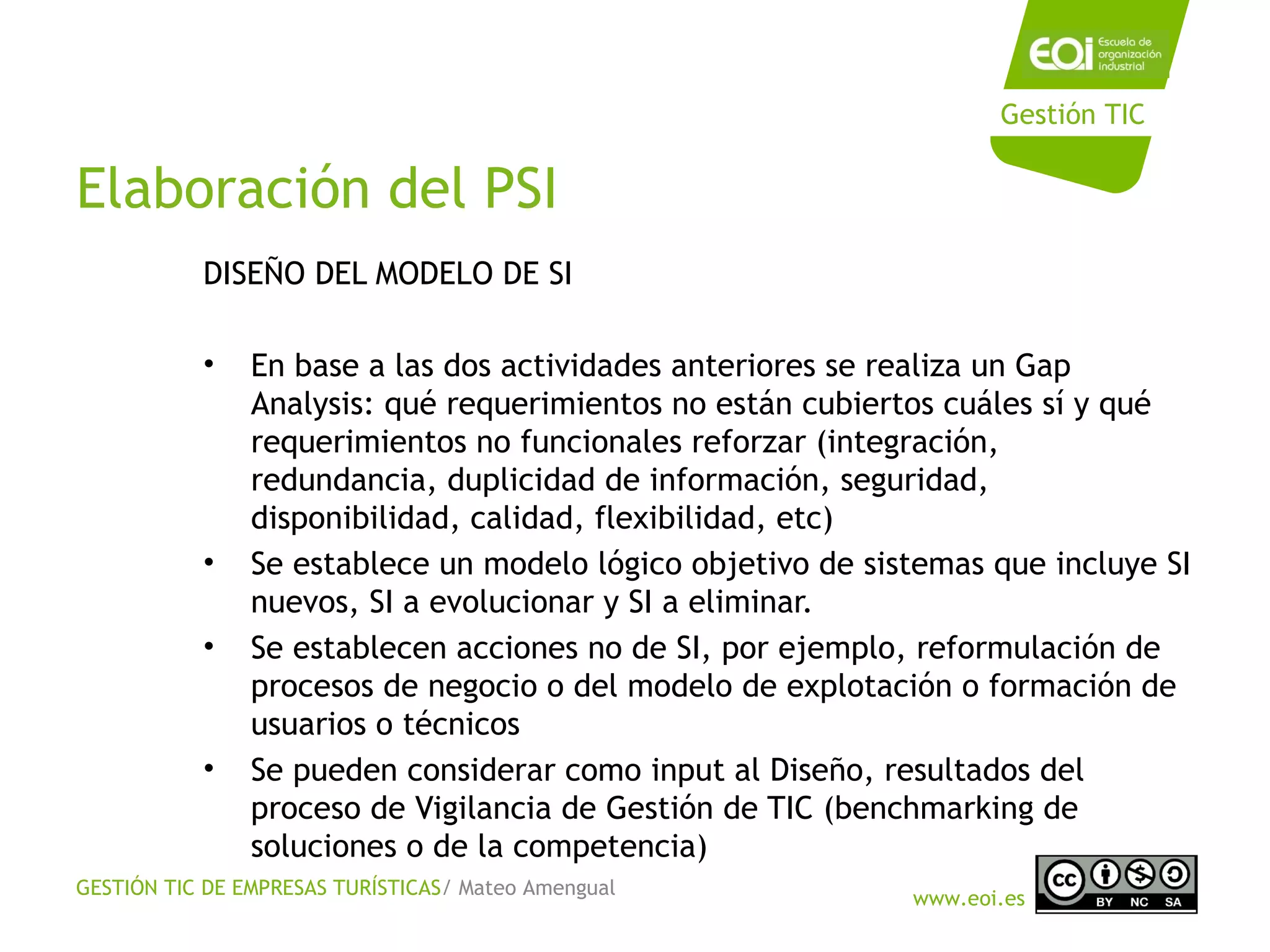 GESTIÓN TIC DE EMPRESAS TURÍSTICAS/ Mateo Amengual
www.eoi.es
Gestión TIC
Elaboración del PSI
DISEÑO DEL MODELO DE SI
• En base a las dos actividades anteriores se realiza un Gap
Analysis: qué requerimientos no están cubiertos cuáles sí y qué
requerimientos no funcionales reforzar (integración,
redundancia, duplicidad de información, seguridad,
disponibilidad, calidad, flexibilidad, etc)
• Se establece un modelo lógico objetivo de sistemas que incluye SI
nuevos, SI a evolucionar y SI a eliminar.
• Se establecen acciones no de SI, por ejemplo, reformulación de
procesos de negocio o del modelo de explotación o formación de
usuarios o técnicos
• Se pueden considerar como input al Diseño, resultados del
proceso de Vigilancia de Gestión de TIC (benchmarking de
soluciones o de la competencia)
 