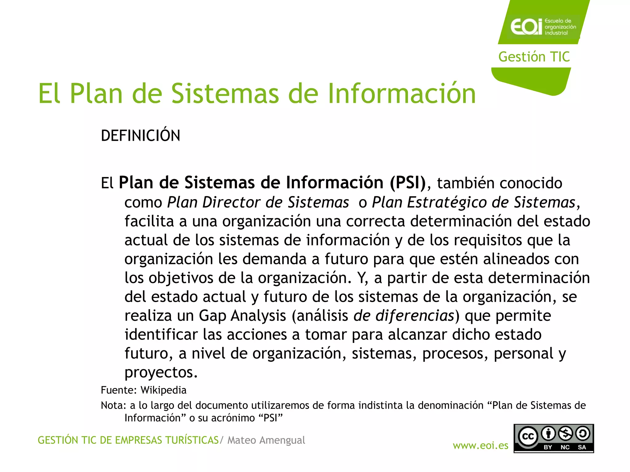 GESTIÓN TIC DE EMPRESAS TURÍSTICAS/ Mateo Amengual
www.eoi.es
Gestión TIC
El Plan de Sistemas de Información
DEFINICIÓN
El Plan de Sistemas de Información (PSI), también conocido
como Plan Director de Sistemas  o Plan Estratégico de Sistemas,
facilita a una organización una correcta determinación del estado
actual de los sistemas de información y de los requisitos que la
organización les demanda a futuro para que estén alineados con
los objetivos de la organización. Y, a partir de esta determinación
del estado actual y futuro de los sistemas de la organización, se
realiza un Gap Analysis (análisis de diferencias) que permite
identificar las acciones a tomar para alcanzar dicho estado
futuro, a nivel de organización, sistemas, procesos, personal y
proyectos.
Fuente: Wikipedia
Nota: a lo largo del documento utilizaremos de forma indistinta la denominación “Plan de Sistemas de
Información” o su acrónimo “PSI”
 