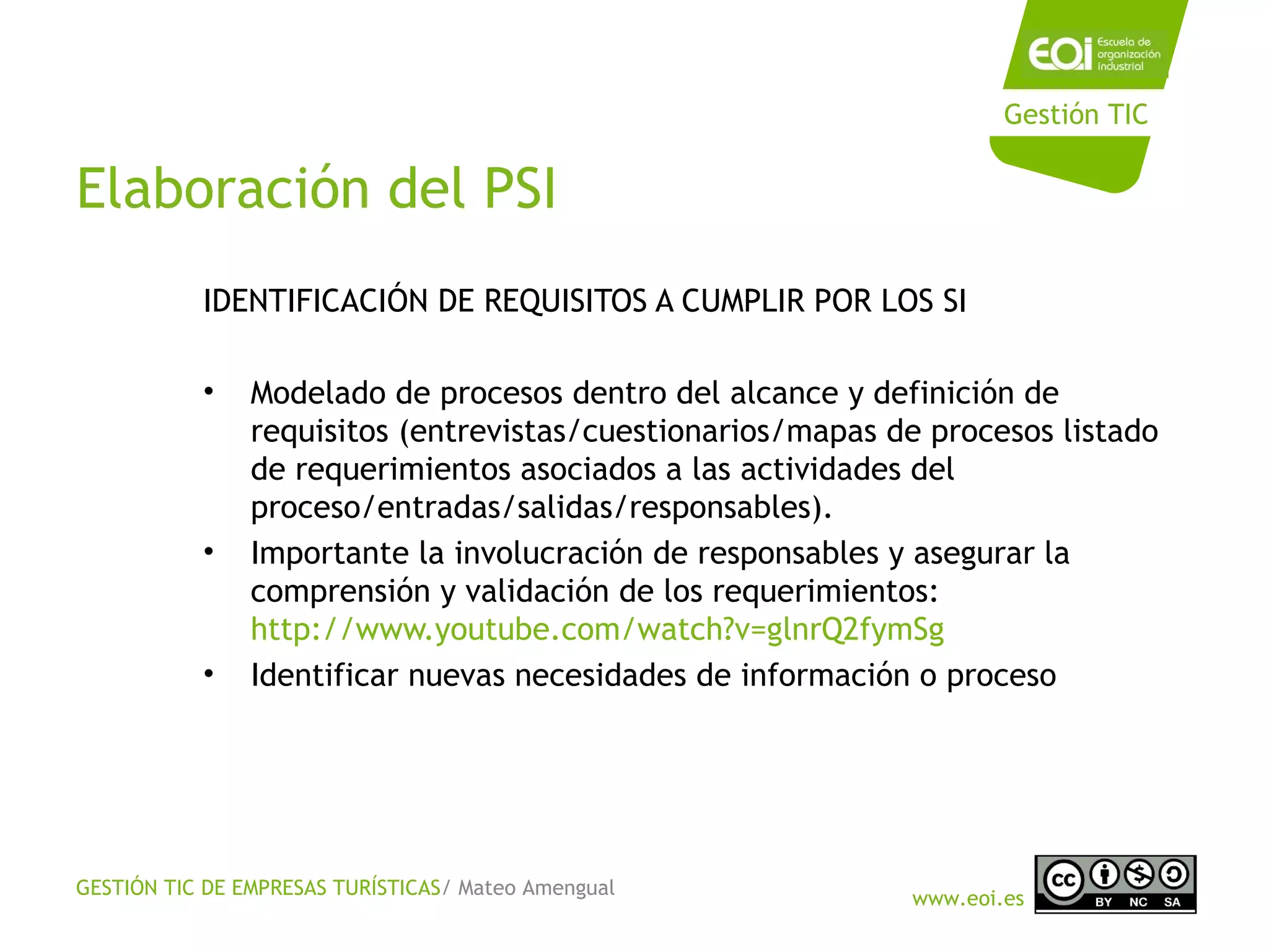 GESTIÓN TIC DE EMPRESAS TURÍSTICAS/ Mateo Amengual
www.eoi.es
Gestión TIC
Elaboración del PSI
IDENTIFICACIÓN DE REQUISITOS A CUMPLIR POR LOS SI
• Modelado de procesos dentro del alcance y definición de
requisitos (entrevistas/cuestionarios/mapas de procesos listado
de requerimientos asociados a las actividades del
proceso/entradas/salidas/responsables).
• Importante la involucración de responsables y asegurar la
comprensión y validación de los requerimientos:
http://www.youtube.com/watch?v=glnrQ2fymSg
• Identificar nuevas necesidades de información o proceso
 