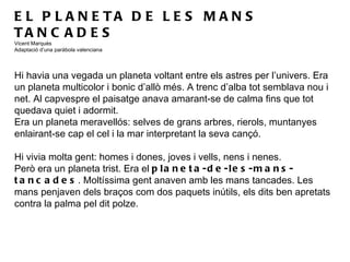 EL PLANETA DE LES MANS TANCADES Vicent Marquès Adaptació d’una paràbola valenciana   Hi havia una vegada un planeta voltant entre els astres per l’univers. Era un planeta multicolor i bonic d’allò més. A trenc d’alba tot semblava nou i net. Al capvespre el paisatge anava amarant-se de calma fins que tot quedava quiet i adormit.  Era un planeta meravellós: selves de grans arbres, rierols, muntanyes enlairant-se cap el cel i la mar interpretant la seva cançó. Hi vivia molta gent: homes i dones, joves i vells, nens i nenes. Però era un planeta trist. Era el  planeta-de-les-mans-tancades . Moltíssima gent anaven amb les mans tancades. Les mans penjaven dels braços com dos paquets inútils, els dits ben apretats contra la palma pel dit polze.  