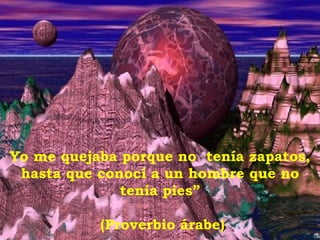 Yo me quejaba porque no  tenía zapatos, hasta que conocí a un hombre que no tenía pies” (Proverbio árabe) 