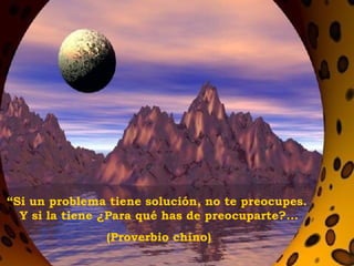 “ Si un problema tiene solución, no te preocupes.  Y si la tiene ¿Para qué has de preocuparte?... (Proverbio chino) 