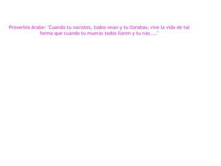 Proverbio Arabe: "Cuando tu nacistes, todos re í an y tu llorabas; vive la vida de tal forma que cuando tu mueras todos lloren y tu r í as...." 