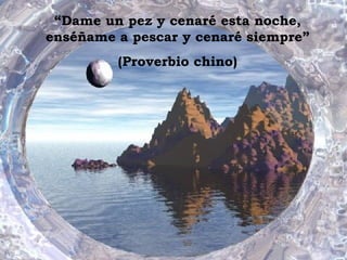 “ Dame un pez y cenaré esta noche, enséñame a pescar y cenaré siempre” (Proverbio chino) 