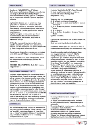 LUBRICACION PULIDO Y LIMPIEZA EXTERIOR
LIMPIEZA Y SECADO INTERIOR
Producto: "NOVOSTAR Tipe-B" (Suizo)
Este es un aceite que se utiliza en mecanismos
de relojería, tiene la densidad justa para el
mecanismo de los bujes y ejes, no se dispersa,
no se evapora, no endurece y no es pegajoso
al tacto.
Aplicación: Debido que es un envase muy
pequeño, se recomienda utilizar un tubito
plástico de los que se utilizan en aerosoles
previamente cortándolo en ángulo para lograr
una punta fina, a su vez que favorece para la
dosificación.
Aplicar una gota en las partes que tienen
movimiento sin desarmar el mecanismo.
Desarmando el mecanismo, aplicar en la
extensión del eje.
NOTA: Lo importante es no mezclarlo con
aceites anteriores, en este caso, desarmar y
limpiar con WD-40, limpiar con papel absorbente
y secar; luego aplicar el nuevo aceite.
Sería bueno, limpiar los resortes con un hisopo
embebido con WD-40 para evitar la oxidación.
PRECAUCIONES: En todo éste proceso, evitar
en absoluto que los productos toquen las
zapatillas.
PERIODO DE APLICACION: Cada 2 ó 6 meses,
según el caso.
Poducto: "CARILINA ELITE" (Papel Tissue)
Es ideal para limpieza externa en seco,
humedecido en alcohol o pulido
(llegaremos a eso).
Tenemos que ver varias cosas:
a)_Si la flauta es totalmente de plata
b)_Si es bañada en plata pero las llaves bañada
en niquel.
c)_Si es de Alpaca pero las llaves bañada en
niquel.
d)_Si es de oro.
e)_Si es de fibra de carbón y llaves de Titanio
(Matti)
f)_Otras variables.
Consultar el tratamiento con el fabricante o con
el Luthier.
Cada una tendrá un tratamiento diferente.
Solamente trataré para una bañada en plata y
llaves bañada en niquel (caso Gemeinhardt 2SP).
No utilizar productos limpiadores de plata,
son muy corrosivos y "comen" el baño.
Siempre hay que ver el estado del baño,
suponiendo que está bien, hay que ver que el
roce y el manipuleo, el nitrato de plata es muy
sensible (incluso a la luz) y se raya fácilmente.
He probado "Carilina Elite" con un poco de
"Autopolish", queda reluciente y un espejo, y
no deja rayas. Pero no hay que abusar, hacerlo
cada tanto y muy espaciado tiempo.
Si uno observa el papel tissue luego de la
aplicación, verá que no queda "negro absoluto",
es señal de que come....pero no tanto (no es
"tan"ácido"). Luego hay que pasar el Papel
Tissue limpio. En la parte de las llaves, no es
problemático porque el niquel es mas duro,
aún así... siempre con precauciones y con la
atención de no tocar las zapatillas.
En este punto siempre dá para pruebas
e investigar.
Se puede utilizar en la baqueta de limpieza,
un poco de alcohol etílico y siempre hacerlo
rotándolo.
Recomiendo poner en un envase rociador chico
para aplicar el alcohol etílico.
Da buen resultado los paños Blem,
previamente lavados, no rayan el interior.
Dá mejor resultado los paños para vidrios
"Vileda" (no dejan en absoluto pelusas) y es de
fácil aplicación, sin necesidad de alcohol
ZAPATILLAS
He probado que para el secado de las zapatillas
da mejor resultado el Papel Tissue, debido a que
se "amolda" mejor que el papel de cigarrillos y
no es "duro" en relación al tissue. Ir cambiando
de posición a medida que se va secando y
nunca arrastrar el papel.
ACERCA DEL CABEZAL Y PIE
Aquí me refiero a una flauta de latón de bronce
bañada en Plata. Cuando se arma el cabezal y el
pie al cuerpo, evitar de rotar mucho, esto evitará
en cierto modo el desgaste. El hecho de tener la
flauta armada por mucho tiempo (una semana
por ejemplo) puede costar extraer el cabezal o
el pie, por el desprendimiento óxido del metal
mismo.Lo importante es que después de usar
se limpie bien las partes (alcohol y Carilina por
ejemplo). No usar lubricantes o grasas para unir.
De vez en cuando se la puede limpiar con WD-40
en las junturas, pasando con el dedo en el
interior y el exterior del pie y el cabezal, dejando
reposar un rato y luego secar con Carilina (se
verá el desprendimiento de óxido).
10EL PLANETA INTERIOR DE LA FLAUTA TRAVERSA
 