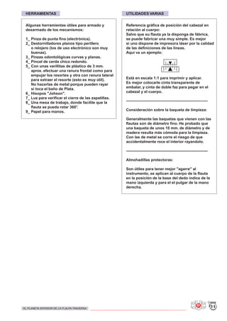 HERRAMIENTAS UTILIDADES VARIAS
Algunas herramientas útiles para armado y
desarmado de los mecanismos:
1_ Pinza de punta fina (electrónica).
2_ Destornilladores planos tipo perillero
o relojero (los de uso electrónico son muy
buenas).
3_ Pinzas odontológicas curvas y planas.
4_ Pincel de cerda chico redondo.
5_ Con unas varillitas de plástico de 3 mm.
aprox. efectuar una ranura frontal como para
empujar los resortes y otra con ranura lateral
para extraer el resorte (esto es muy útil).
No hacerlas de metal porque pueden rayar
si toca el baño de Plata.
6_ Hisopos "Johson".
7_ Luz para verificar el cierre de las zapatillas.
8_ Una mesa de trabajo, donde facilite que la
flauta se pueda rotar 360°.
9_ Papel para manos.
Referencia gráfica de posición del cabezal en
relación al cuerpo:
Salvo que su flauta ya la disponga de fábrica,
se puede fabricar una muy simple. Es mejor
si uno dispone de impresora láser por la calidad
de las definiciones de las líneas.
Aquí va un ejemplo:
Está en escala 1:1 para imprimir y aplicar.
Es mejor colocarle cinta transparente de
embalar, y cinta de doble faz para pegar en el
cabezal y el cuerpo.
----------------------------------------------------------------
Consideración sobre la baqueta de limpieza:
Generalmente las baquetas que vienen con las
flautas son de diámetro fino. He probado que
una baqueta de unos 10 mm. de diámetro y de
madera resulta más cómoda para la limpieza.
Con las de metal se corre el riesgo de que
accidentalmente roce el interior rayandolo.
----------------------------------------------------------------
Almohadillas protectoras:
Son útiles para tener mejor "agarre" al
instrumento, se aplican al cuerpo de la flauta
en la posición de la base del dedo índice de la
mano izquierda y para el el pulgar de la mano
derecha.
11EL PLANETA INTERIOR DE LA FLAUTA TRAVERSA
 