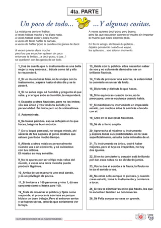Un poco de todo... ...Y algunas cositas.
4ta. PARTE
1_Haz de cuenta que tu instrumento es una bella
mujer y muy amorosa... trátala como tal y ella
te responderá.
2_Si un día no tocas bien, no te enojes con tu
instrumento...espera hasta el otro día y se te
pasará.
3_Si no sabes algo, sé humilde y pregunta al que
sabe, y si el que sabe es humilde, te responderá.
4_Escucha a otros flautistas, pero no los imites;
vos sos único y vos tenés tu sonido y tu
personalidad. Sé único pero no te sobrestimes.
5_Automotívate.
6_Sé buena persona, eso se reflejará en lo que
haces, luego se buen músico.
7_Da tu toque personal, no tengas miedo, ahí
sacarás de tus cajones el genio creativo que
estuvo guardado mucho tiempo.
8_Alienta a otros músicos personalmente
cuando vas a un concierto, y sé cuidadoso
con tus críticas.
El músico es muy sensible.
9_No te apures por ser el tipo más veloz del
mundo, a veces una lenta melodía puede
producir lágrimas.
10_Arriba de un escenario uno está dando,
y es un privilegio de pocos.
11_Si invitaste a 100 personas y vino 1, dá ese
concierto como si fuera para 100.
12_Trata de observar al público y fijate como
responde, si provocaste sonrisas es porque
hiciste un buen trabajo. Pero si entraron serios
y se fueron serios, tendrás que seriamente ver
lo tuyo.
13_Habla con tu público, ellos necesitan saber
de vos y no solamente demostrar ser un
brillante flautista.
14_Trata de provocar una sonrisa, la solemnidad
te convierte en un ser de hielo.
15_Diviertete y disfruta lo que haces.
16_Si te equivocas cuando tocas, no te
preocupes; uno se equivoca cuando habla.
17_Si mantienes tu instrumento en impecable
estado, por muchos años te sentirás cómodo.
con el.
18_Cree en lo que estás haciendo.
19_Sé de criterio amplio.
20_Aprovecha al máximo tu instrumento
y explora todas sus posibilidades, no lo veas
superficialmente, estudia cada milímetro de el.
21_Tu instrumento es único, podrá haber
mejores, pero el tuyo es irrepetible, no hay
dos iguales.
22_Si en tu concierto tu corazón está brillando
por dar, esas notas no se olvidarán jamás.
23_Vos le das el sonido a la flauta, la flauta no
te da el sonido a vos.
24_No estás solo aunque lo pienses, y cuando
creas estarlo, toma tu instrumento y comienza
a tocar.
25_Si vos te conmueves en lo que hacés, los que
te escuchen también se conmoveran.
26_Sé Feliz aunque no seas un grande.
La música es como el hablar,
a veces hablas mucho y no dices nada,
a veces hablas poco y dices mucho;
a veces de tanto hablar te cansas,
a veces de hablar poco te quedas con ganas de decir.
A veces quieres decir mucho
pero los que escuchan quieren oir poco
entonces te limitas... a decir poco, y bue...!
se quedaron con las ganas de oir todo.
A veces quieres decir poco pero bueno,
pero los que escuchan quieren oir mucho sin importar
lo mucho que dices diciendo poco.
En fin mi amigo, ahí tienes tu público...
déjalos pensando cuando se vayan,
los aplausos... son solo un momento.
12EL PLANETA INTERIOR DE LA FLAUTA TRAVERSA
 