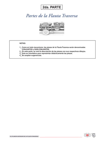 NOTAS:
1_ Como en todo mecanismo, las piezas de la Flauta Traversa serán denominadas
CONJUNTOS y SUB-CONJUNTOS.
2_ En esta parte, se verá la descripción de las piezas con sus respectivos dibujos.
3_ Esto es orientativo para representar didácticamente las piezas.
4_ Se aceptan sugerencias.
Partes de la Flauta Traversa
2da. PARTE
6EL PLANETA INTERIOR DE LA FLAUTA TRAVERSA
 