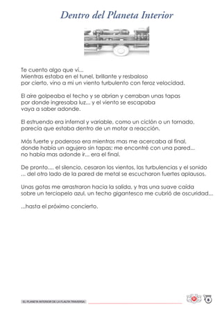 Te cuento algo que ví...
Mientras estaba en el tunel, brillante y resbaloso
por cierto, vino a mi un viento turbulento con feroz velocidad.
El aire golpeaba el techo y se abrian y cerraban unas tapas
por donde ingresaba luz... y el viento se escapaba
vaya a saber adonde.
El estruendo era infernal y variable, como un ciclón o un tornado,
parecía que estaba dentro de un motor a reacción.
Más fuerte y poderoso era mientras mas me acercaba al final,
donde había un agujero sin tapas; me encontré con una pared...
no había mas adonde ir... era el final.
De pronto.... el silencio, cesaron los vientos, las turbulencias y el sonido
... del otro lado de la pared de metal se escucharon fuertes aplausos.
Unas gotas me arrastraron hacia la salida, y tras una suave caída
sobre un terciopelo azul, un techo gigantesco me cubrió de oscuridad...
...hasta el próximo concierto.
Dentro del Planeta Interior
8EL PLANETA INTERIOR DE LA FLAUTA TRAVERSA
 