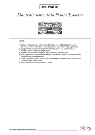 NOTAS:
1_ El siguiente compendio está desarrollado para ser modificado por el usuario
elijiendo opciones alternativas o no, de acuerdo a su criterio y su experiencia.
2_ Los productos que se mencionan fueron consultados con entendidos en
micromecánica y aparatos de precisión.
3_ ATENCION: No es en esta parte, algo definitivo y determinante.
4_ Son sugerencias, simplemente habiendo analizado un método de mantenimiento
recopilado de diversas fuentes.
5_ Queda asentado que las marcas que se mencionan no tienen relación comercial
con el autor de este artículo.
6_ Ante cualquier duda consulte a su Luthier.
Mantenimiento de la Flauta Traversa
3ra. PARTE
9EL PLANETA INTERIOR DE LA FLAUTA TRAVERSA
 