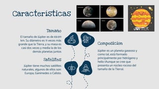 Características
Tamaño
El tamaño de Júpiter es de 69.911
km. Su diámetro es 11 veces más
grande que la Tierra, y su masa es
casi dos veces y media la de los
demás planetas juntos
Composición
Júpiter es un planeta gaseoso y
como tal, está formado
principalmente por hidrógeno y
helio (Aunque se cree que
presenta un núcleo rocoso del
tamaño de la Tierra).
Satélites
Júpiter tiene muchos satélites
naturales, algunos de ellos son:
Europa, Ganimedes o Calisto.
 
