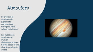 Atmósfera
Se cree que la
atmósfera de
Júpiter está
compuesta de
hidrógeno, helio,
sulfuro y nitrógeno.
Las nubes en la
atmósfera se
mueven
alternativamente en
bandas desde el este
al oeste o del oeste
al este.
 