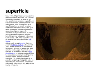superficie
La superficie del planeta conserva verdaderas
redes hidrográficas, hoy secas, con sus valles
sinuosos entallados por las aguas de los
ríos, sus afluentes, sus brazos, separados por
bancos de aluviones que han subsistido hasta
nuestros días. Todos estos detalles de la
superficie sugieren un pasado con otras
condiciones ambientales en las que el agua
causó estos lechos mediante inundaciones
catastróficas. Algunos sugieren la
existencia, en un pasado remoto, de lagos e
incluso de un vasto océano en la región
boreal del planeta. Todo parece indicar que
fue hace unos 4.000 millones de años y por
un breve período, en la denominada era
Noeica.
Al igual que la Luna y Mercurio, Marte no
presenta tectónica de placas activa, como la
Tierra. No hay evidencias de movimientos
horizontales recientes en la superficie tales
como las montañas por plegamiento tan
comunes en la Tierra. No obstante la Mars
Global Surveyor en órbita alrededor de Marte
ha detectado en varias regiones del planeta
extensos campos magnéticos de baja
intensidad. Este hallazgo inesperado de un
probable campo magnético global, activo en
el pasado y hoy desaparecido, puede tener
interesantes implicaciones para la estructura
interior del planeta
 