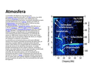 Atmosfera
La atmósfera de Marte es muy tenue, con
una presión superficial de sólo 7 a 9 hPa frente a los 1033
hPa de la atmósfera terrestre. Esto representa una
centésima parte de la terrestre. La presión atmosférica varía
considerablemente con la altitud, desde casi 9 hPa en
lasdepresiones más profundas, hasta 1 hPa en la cima
del Monte Olimpo. Su composición es
fundamentalmente: dióxido de carbono (95,3%) con un
2,7% de nitrógeno, 1,6% de argón y trazas de oxígeno
molecular (0,15%) monóxido de carbono (0,07%) y vapor
de agua (0,03%). La proporción de otros elementos es
ínfima y escapa su dosificación a la sensibilidad de los
instrumentos hasta ahora empleados. El contenido de
ozono es 1000 veces menor que en la Tierra, por lo que
esta capa, que se encuentra a 40 km de altura, es incapaz
de bloquear la radiación ultravioleta.
La atmósfera es lo bastante densa como para albergar
vientos muy fuertes y grandes tormentas de polvo que, en
ocasiones, pueden abarcar el planeta entero durante
meses. Este viento es el responsable de la existencia de
dunas de arena en los desiertos marcianos. La nubes
pueden presentarse en tres colores: blancas, amarillas y
azules. Las nubes blancas son de vapor de agua condensada
o de dióxido de carbono en latitudes polares. Las
amarillas, de naturaleza pilosa, son el resultado de las
tormentas de polvo y están compuestas por partículas de
tamaño en torno a 1 micra. La bóveda celeste marciana es
de un suave color rosa salmón debido a la dispersión de la
luz por los granos de polvo muy finos procedentes del suelo
ferruginoso.
 