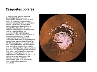 Casquetes polares
La superficie del planeta presenta
diversos tipos de formaciones
permanentes, entre las cuales las más
fáciles de observar son dos grandes
manchas blancas situadas en las regiones
polares, una especie de casquetes
polares del planeta. Cuando llega la
estación fría, el depósito de hielo
perpetuo empieza por cubrirse con una
capa de escarcha debido a la
condensación del vapor de agua
atmosférico. Luego, al seguir bajando la
temperatura desaparece el agua
congelada bajo un manto de nieve
carbónica que extiende al casquete polar
hasta rebasar a veces el paralelo de los
60°. Ello es así porque se congela parte
de la atmósfera de CO2. Recíprocamente
en el hemisferio opuesto, la primavera
hace que la temperatura suba por encima
de –120 °C, lo cual provoca la sublimación
de la nieve carbónica y el retroceso del
casquete polar; luego, cuando el
termómetro se eleva a más de – 80 °C, se
sublima, a su vez, la escarcha; sólo
subsisten entonces los hielos
permanentes, pero ya el frío vuelve y
éstos no sufrirán una ablación
importante.
 