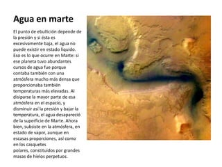 Agua en marte
El punto de ebullición depende de
la presión y si ésta es
excesivamente baja, el agua no
puede existir en estado líquido.
Eso es lo que ocurre en Marte: si
ese planeta tuvo abundantes
cursos de agua fue porque
contaba también con una
atmósfera mucho más densa que
proporcionaba también
temperaturas más elevadas. Al
disiparse la mayor parte de esa
atmósfera en el espacio, y
disminuir así la presión y bajar la
temperatura, el agua desapareció
de la superficie de Marte. Ahora
bien, subsiste en la atmósfera, en
estado de vapor, aunque en
escasas proporciones, así como
en los casquetes
polares, constituidos por grandes
masas de hielos perpetuos.
 