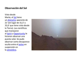 Observación del Sol

Visto desde
Marte, el Sol tiene
un diámetro aparente de
21' (en lugar de 31,5' a
32,6' que tiene visto desde
la Tierra). Los científicos
que manejaron
al Spirit y Opportunity le
hicieron observar una
puesta solar. Se pudo
observar como desaparece
oculto entre el polvo en
suspensión en
la atmósfera.
 