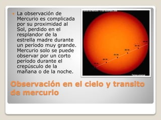 Observación en el cielo y transito
de mercurio
 La observación de
Mercurio es complicada
por su proximidad al
Sol, perdido en el
resplandor de la
estrella madre durante
un período muy grande.
Mercurio solo se puede
observar por un corto
período durante el
crepúsculo de la
mañana o de la noche.
 
