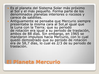 El Planeta Mercurio
 Es el planeta del Sistema Solar más próximo
al Sol y el más pequeño. Forma parte de los
denominados planetas interiores o rocosos y
carece de satélites.
 Antiguamente se pensaba que Mercurio siempre
presentaba la misma cara al Sol,al igual que
la Luna con la Tierra; que su periodo
de rotación era igual a su periodo de traslación,
ambos de 88 días. Sin embargo, en 1965 se
mandaron impulsos hacia Mercurio, con lo cual
quedó demostrado que su periodo de rotación
era de 58,7 días, lo cual es 2/3 de su periodo de
traslación.
 