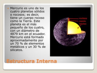Estructura Interna
 Mercurio es uno de los
cuatro planetas sólidos
o rocosos; es decir,
tiene un cuerpo rocoso
como la Tierra. Este
planeta es el más
pequeño de los cuatro,
con un diámetro de
4879 km en el ecuador.
Mercurio está formado
aproximadamente por
un 70 % de elementos
metálicos y un 30 % de
silicatos.
 