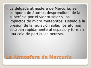 La Atmosfera de Mercurio
 La delgada atmósfera de Mercurio, se
compone de átomos desprendidos de la
superficie por el viento solar y los
impactos de micro meteoritos. Debido a la
presión de la radiación solar, los átomos
escapan rápidamente al espacio y forman
una cola de partículas neutras.
 