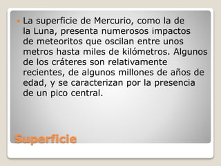 Superficie
 La superficie de Mercurio, como la de
la Luna, presenta numerosos impactos
de meteoritos que oscilan entre unos
metros hasta miles de kilómetros. Algunos
de los cráteres son relativamente
recientes, de algunos millones de años de
edad, y se caracterizan por la presencia
de un pico central.
 