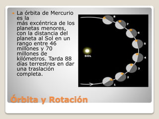 Órbita y Rotación
 La órbita de Mercurio
es la
más excéntrica de los
planetas menores,
con la distancia del
planeta al Sol en un
rango entre 46
millones y 70
millones de
kilómetros. Tarda 88
días terrestres en dar
una traslación
completa.
 