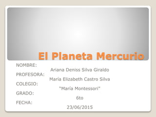 El Planeta Mercurio
NOMBRE:
Ariana Deniss Silva Giraldo
PROFESORA:
María Elizabeth Castro Silva
COLEGIO:
“María Montessori”
GRADO:
6to
FECHA:
23/06/2015
 