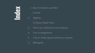 Index
1. Quin és el planeta que falta?
1.1 Faetó
2. Hipòtesi
2.1 Johann Daniel Titius
3. Proves que confirmen la seva existència
4. Com va desaparèixer?
5. Com va arribar aquesta història als humans?
6. Bibliografia
 