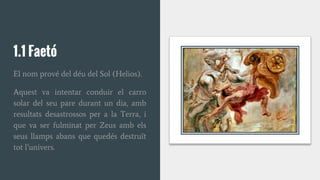 1.1 Faetó
El nom prové del déu del Sol (Helios).
Aquest va intentar conduir el carro
solar del seu pare durant un dia, amb
resultats desastrossos per a la Terra, i
que va ser fulminat per Zeus amb els
seus llamps abans que quedés destruït
tot l’univers.
 