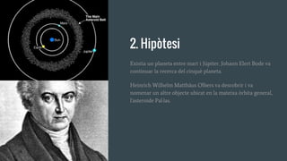 2. Hipòtesi
Existia un planeta entre mart i Júpiter. Johann Elert Bode va
continuar la recerca del cinquè planeta.
Heinrich Wilhelm Matthäus Olbers va descobrir i va
nomenar un altre objecte ubicat en la mateixa òrbita general,
l'asteroide Pal·las.
 