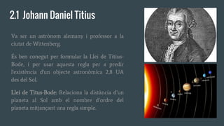 2.1 Johann Daniel Titius
Va ser un astrònom alemany i professor a la
ciutat de Wittenberg.
És ben conegut per formular la Llei de Titius-
Bode, i per usar aquesta regla per a predir
l'existència d'un objecte astronòmica 2,8 UA
des del Sol.
Llei de Titus-Bode: Relaciona la distància d’un
planeta al Sol amb el nombre d’ordre del
planeta mitjançant una regla simple.
 