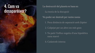 4. Com va
desaparèixer?
La destrucció del planeta es basa en:
La teoria de la disrupció
Va poder ser destruït per varies raons:
1. Poca distància de separació amb Júpiter
2. Colpejat per un altre cos més gran
3. Va patir l’influx negatiu d’una hipotètica
nana marró
4. Catàstrofe interna
 
