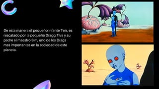 De esta manera el pequeño infante Terr, es
rescatado por la pequeña Dragg Tiva y su
padre el maestro Sim, uno de los Drags
mas importantes en la sociedad de este
planeta.
 
