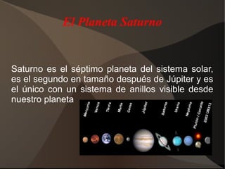 El Planeta Saturno


Saturno es el séptimo planeta del sistema solar,
es el segundo en tamaño después de Júpiter y es
el único con un sistema de anillos visible desde
nuestro planeta
 