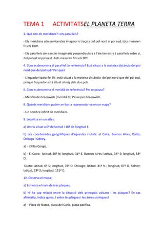 TEMA 1

ACTIVITATSEL PLANETA TERRA

3. Què són els meridians? I els paral·lels?
- Els meridians són semicercles imaginaris traçats del pol nord al pol sud, tots mesuren
fis els 180º.
- Els paral·lels són cercles imaginaris perpendiculars a l’eix terrestre i paral·lels entre si,
del pol est al pol oest i tots mesuren fins els 90º.
4. Com es denomina el paral·lel de referència? Està situat a la mateixa distància del pol
nord que del pol sud? Per què?
- L’equador (paral·lel 0) ; està situat a la mateixa distància del pol nord que del pol sud,
perquè l’equador està situat al mig dels dos pols.
6. Com es denomina el meridià de referència? Per on passa?
- Meridià de Greenwich (meridià 0); Passa per Greenwich.
8. Quants meridians poden arribar a representar-se en un mapa?
- Un nombre infinit de meridians.
9. Localitza en un atles:
a) Un riu situat a 0º de latitud i 18º de longitud E.
b) Les coordenades geogràfiques d’aquestes ciutats: el Caire, Buenos Aires, Quito,
Chicago i Sidney.
a) - El Riu Congo.
b) - El Cairo: latitud, 30º N; longitud, 31º E. Buenos Aires: latitud, 34º S; longitud, 58º
O.
Quito: latitud, 0º S; longitud, 78º O. Chicago: latitud, 41º N ; longitud, 87º O. Sidney:
latitud, 33º S; longitud, 151º E.
12. Observa el mapa:
a) Esmenta el nom de tres plaques.
b) Hi ha cap relació entre la situació dels principals volcans i les plaques? En cas
afirmatiu, indica quina. I entre les plaques i les àrees sísmiques?
a) – Placa de Nazca, placa del Carib, placa pacífica.

 