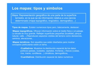 Los mapas: tipos y símbolos
Mapa: Representación geográfica de una parte de la superficie
terrestre, en la que se da información relativa a una ciencia
determinada (mapa topográfico, lingüístico, demográfico…)
Tipos de mapas. Existen numerosos tipos pero, básicamente, destacan:
•Mapas topográficos. Ofrecen información sobre el medio físico o el paisaje.
La escala es muy grande. Reflejan superficies pequeñas (localidad, parque
natural, valle…) Reproducen aspectos visibles del terreno como deresiones,
caminos, elevaciones..
•Mapas temáticos. Son aquellos que están diseñados para mostrar
conceptos particulares sobre un tema.
•Cualitativos. Muestran la distribución espacial de los datos.
políticos (países, ciudades, capitales, fronteras..) físicos (costas,
ríos, mares, cordilleras…) climáticos, demográficos,
•Cuantitativos: Distribución espacial de datos numéricos
 