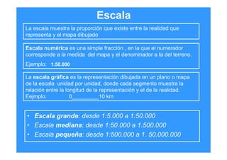 Escala
• Escala grande: desde 1:5.000 a 1:50.000
• Escala mediana: desde 1:50.000 a 1.500.000
• Escala pequeña: desde 1:500.000 a 1. 50.000.000
La escala muestra la proporción que existe entre la realidad que
representa y el mapa dibujado
La escala gráfica es la representación dibujada en un plano o mapa
de la escala unidad por unidad, donde cada segmento muestra la
relación entre la longitud de la representación y el de la realidad.
Eejmplo: 0_________10 km
Escala numérica es una simple fracción , en la que el numerador
corresponde a la medida del mapa y el denominador a la del terreno.
Ejemplo: 1:50.000
 