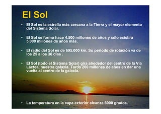 • El Sol es la estrella más cercana a la Tierra y el mayor elemento
del Sistema Solar.
• El Sol se formó hace 4.500 millones de años y sólo existirá
5.000 millones de años más.
• El radio del Sol es de 695.000 km. Su periodo de rotación va de
los 25 a los 36 días .
• El Sol (todo el Sistema Solar) gira alrededor del centro de la Vía
Láctea, nuestra galaxia. Tarda 200 millones de años en dar una
vuelta al centro de la galaxia.
• La temperatura en la capa exterior alcanza 6000 grados.
El Sol
 