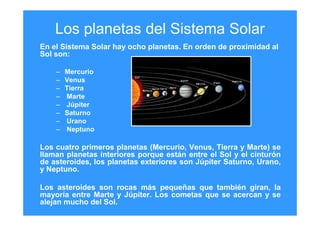 Los planetas del Sistema Solar
En el Sistema Solar hay ocho planetas. En orden de proximidad al
Sol son:
– Mercurio
– Venus
– Tierra
– Marte
– Júpiter
– Saturno
– Urano
– Neptuno
Los cuatro primeros planetas (Mercurio, Venus, Tierra y Marte) se
llaman planetas interiores porque están entre el Sol y el cinturón
de asteroides, los planetas exteriores son Júpiter Saturno, Urano,
y Neptuno.
Los asteroides son rocas más pequeñas que también giran, la
mayoría entre Marte y Júpiter. Los cometas que se acercan y se
alejan mucho del Sol.
 