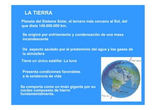 Se comporta como un imán gigante por su
núcleo compuesto de hierro
fundamentalmente.
Planeta del Sistema Solar, el tercero más cercano al Sol, del
que dista 149.600.000 km.
Se originó por enfriamiento y condensación de una masa
incandescente
De aspecto azulado por el predominio del agua y los gases de
la atmósfera
Tiene un único satélite: La luna
Presenta condiciones favorables
a la existencia de vida
LA TIERRA
 