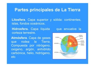 Partes principales de La Tierra
Litosfera. Capa superior y sólida: continentes,
islas, fondos oceánicos.
Hidrosfera. Capa líquida que envuelve la
corteza terrestre.
Atmósfera. Capa de gases
que rodea la Tierra.
Compuesta por nitrógeno,
oxigeno, argón, anhídrido
carbónica, helio, hidrógeno,
etc
 