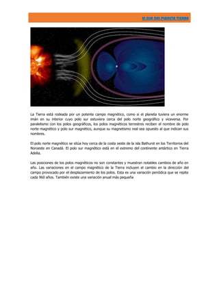 EL DIA DEL PLANETA TIERRA

La Tierra está rodeada por un potente campo magnético, como si el planeta tuviera un enorme
imán en su interior cuyo polo sur estuviera cerca del polo norte geográfico y viceversa. Por
paralelismo con los polos geográficos, los polos magnéticos terrestres reciben el nombre de polo
norte magnético y polo sur magnético, aunque su magnetismo real sea opuesto al que indican sus
nombres.
El polo norte magnético se sitúa hoy cerca de la costa oeste de la isla Bathurst en los Territorios del
Noroeste en Canadá. El polo sur magnético está en el extremo del continente antártico en Tierra
Adelia.
Las posiciones de los polos magnéticos no son constantes y muestran notables cambios de año en
año. Las variaciones en el campo magnético de la Tierra incluyen el cambio en la dirección del
campo provocado por el desplazamiento de los polos. Esta es una variación periódica que se repite
cada 960 años. También existe una variación anual más pequeña

 
