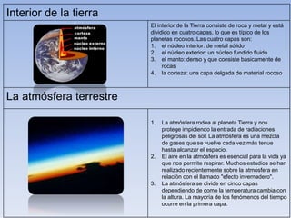 Interior de la tierra 
El interior de la Tierra consiste de roca y metal y está 
dividido en cuatro capas, lo que es típico de los 
planetas rocosos. Las cuatro capas son: 
1. el núcleo interior: de metal sólido 
2. el núcleo exterior: un núcleo fundido fluido 
3. el manto: denso y que consiste básicamente de 
rocas 
4. la corteza: una capa delgada de material rocoso 
La atmósfera terrestre 
1. La atmósfera rodea al planeta Tierra y nos 
protege impidiendo la entrada de radiaciones 
peligrosas del sol. La atmósfera es una mezcla 
de gases que se vuelve cada vez más tenue 
hasta alcanzar el espacio. 
2. El aire en la atmósfera es esencial para la vida ya 
que nos permite respirar. Muchos estudios se han 
realizado recientemente sobre la atmósfera en 
relación con el llamado "efecto invernadero". 
3. La atmósfera se divide en cinco capas 
dependiendo de como la temperatura cambia con 
la altura. La mayoría de los fenómenos del tiempo 
ocurre en la primera capa. 
 