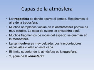 Capas de la atmósfera 
• La troposfera es donde ocurre el tiempo. Respiramos el 
aire de la troposfera. 
• Muchos aeroplanos vuelan en la estratosfera porque es 
muy estable. La capa de ozono se encuentra aquí. 
• Muchos fragmentos de rocas del espacio se queman en 
la mesosfera. 
• La termosfera es muy delgada. Los trasbordadores 
espaciales vuelan en esta capa. 
• El límite superior de la atmósfera es la exosfera. 
• Y, ¿qué de la ionosfera? 
 