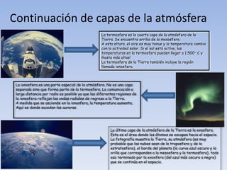 Continuación de capas de la atmósfera 
La termosfera es la cuarta capa de la atmósfera de la 
Tierra. Se encuentra arriba de la mesosfera. 
A esta altura, el aire es muy tenue y la temperatura cambia 
con la actividad solar. Si el sol está activo, las 
temperaturas en la termosfera pueden llegar a 1,500° C y 
¡hasta más altas! 
La termosfera de la Tierra también incluye la región 
llamada ionosfera. 
La ionosfera es una parte especial de la atmósfera. No es una capa 
separada sino que forma parte de la termosfera. La comunicación a 
larga distancia por radio es posible ya que las diferentes regiones de 
la ionosfera reflejan las ondas radiales de regreso a la Tierra. 
A medida que se asciende en la ionosfera, la temperatura aumenta. 
Aquí es donde suceden las auroras. 
La última capa de la atmósfera de la Tierra es la exosfera. 
Esta es el área donde los átomos se escapan hacia el espacio. 
La fotografía muestra la Tierra, su atmósfera (es muy 
probable que las nubes sean de la troposfera y de la 
estratosfera), el borde del planeta (la curva azul oscuro y la 
orilla que corresponden a la mesosfera y la termosfera), todo 
eso terminado por la exosfera (del azul más oscuro a negro) 
que se continúa en el espacio. 

